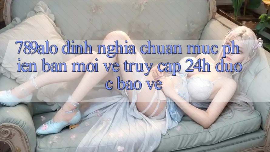 789alo - Định Nghĩa Chuẩn Mực Phiên bản mới Về “Truy Cập 24h Được bảo vệ” 789alo - Định Nghĩa Chuẩn Mực Phiên bản mới Về “Truy Cập 24h Được bảo vệ”