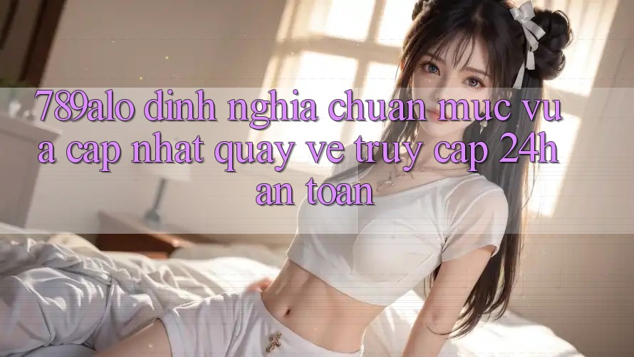 789alo - Định Nghĩa Chuẩn Mực Vừa cập nhật Quay về “Truy Cập 24h An Toàn” 789alo - Định Nghĩa Chuẩn Mực Vừa cập nhật Quay về “Truy Cập 24h An Toàn”