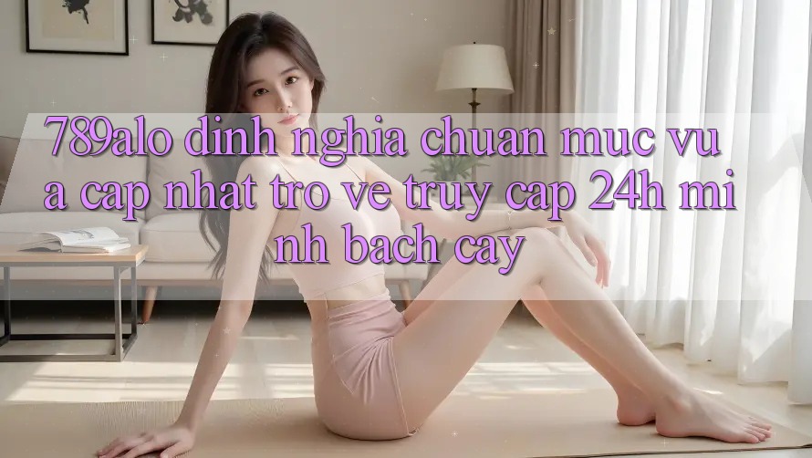 789alo - Định Nghĩa Chuẩn Mực Vừa cập nhật Trở về “Truy Cập 24h Minh bạch cậy” 789alo - Định Nghĩa Chuẩn Mực Vừa cập nhật Trở về “Truy Cập 24h Minh bạch cậy”