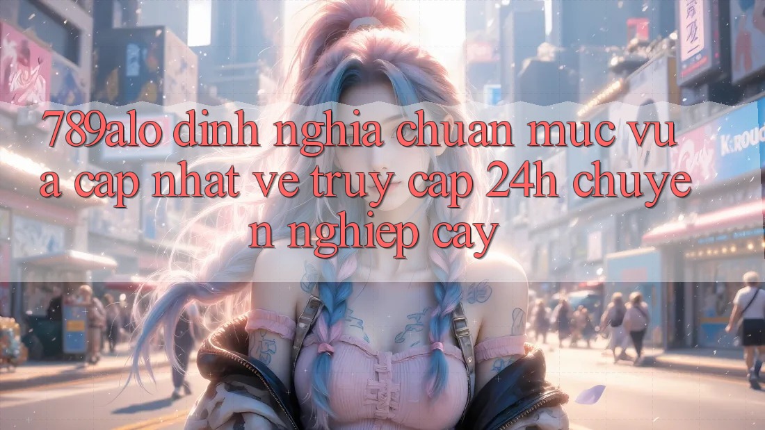 789alo - Định Nghĩa Chuẩn Mực Vừa cập nhật Về “Truy Cập 24h Chuyên nghiệp cậy”
