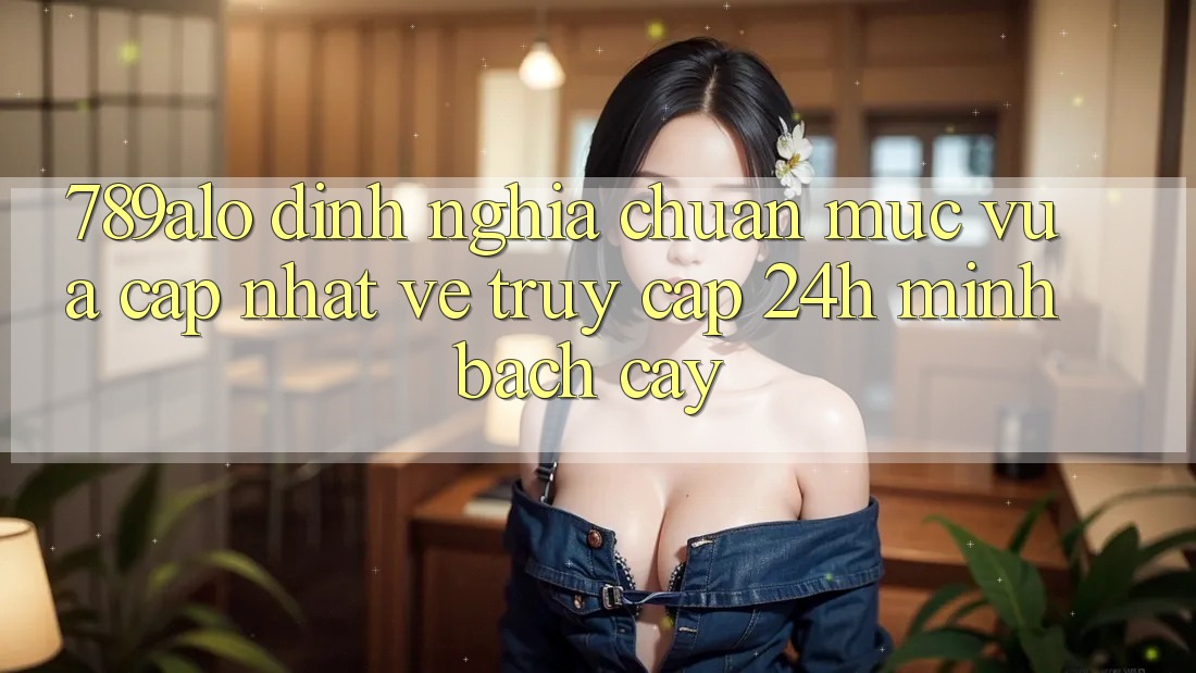 789alo - Định Nghĩa Chuẩn Mực Vừa cập nhật Về “Truy Cập 24h Minh bạch cậy” 789alo - Định Nghĩa Chuẩn Mực Vừa cập nhật Về “Truy Cập 24h Minh bạch cậy”