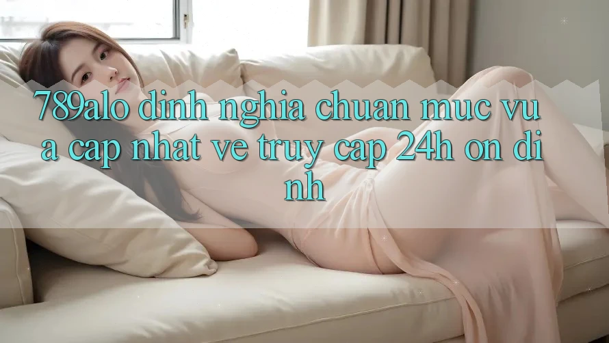 789alo - Định Nghĩa Chuẩn Mực Vừa cập nhật Về “Truy Cập 24h Ổn định” 789alo - Định Nghĩa Chuẩn Mực Vừa cập nhật Về “Truy Cập 24h Ổn định”