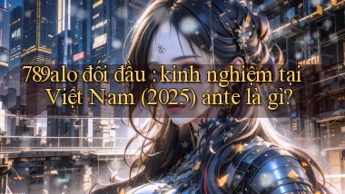 789alo đối đầu kinh nghiệm tại Việt Nam (2025) ante là gì