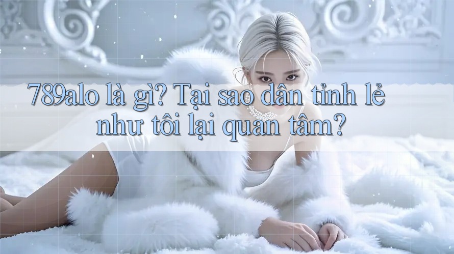 789alo là gì? Tại sao dân tỉnh lẻ như tôi lại quan tâm? 789alo là gì? Tại sao dân tỉnh lẻ như tôi lại quan tâm?