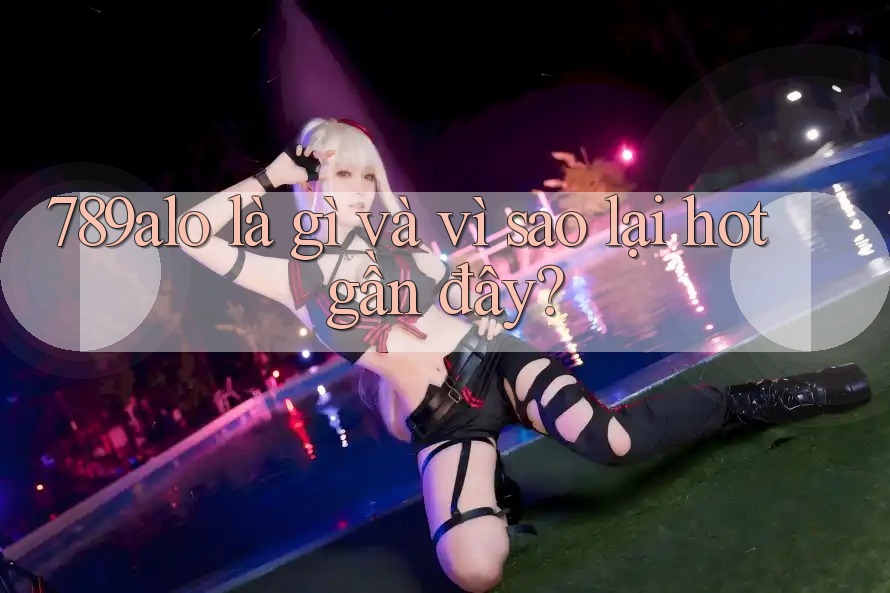 789alo là gì và vì sao lại hot gần đây? 789alo là gì và vì sao lại hot gần đây?