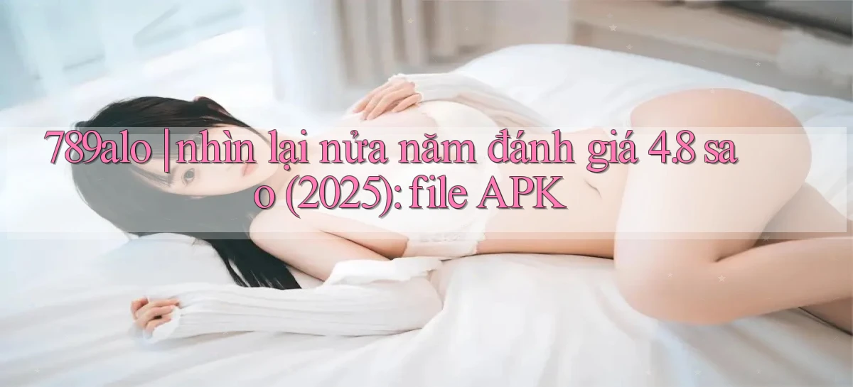 789alo nhìn lại nửa năm đánh giá 4.8 sao (2025) file APK