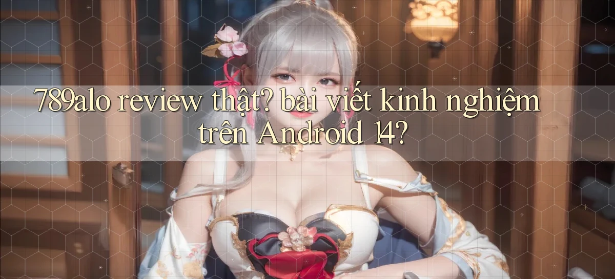 789alo review thật bài viết kinh nghiệm trên Android 14