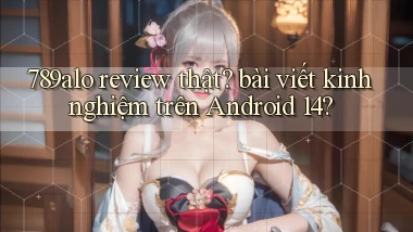 789alo review thật bài viết kinh nghiệm trên Android 14