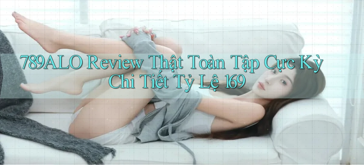 789alo review thật toàn tập cực kỳ chi tiết tỷ lệ 169