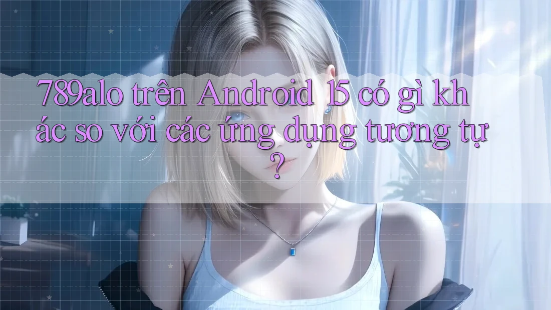 789alo trên Android 15 có gì khác so với các ứng dụng tương tự? 789alo trên Android 15 có gì khác so với các ứng dụng tương tự?