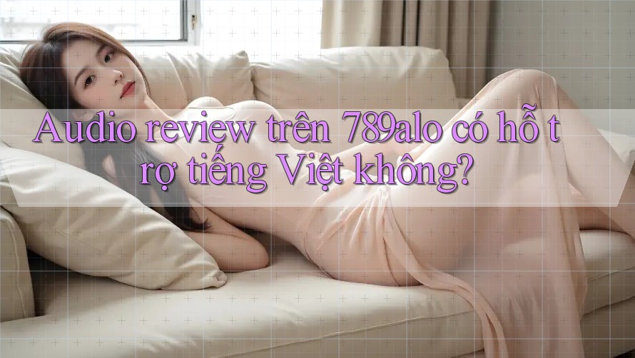 Audio review trên 789alo có hỗ trợ tiếng Việt không?