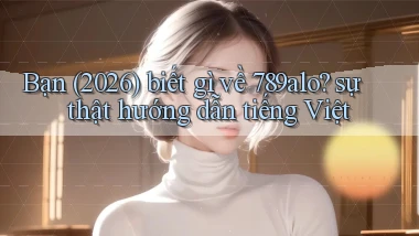 Bạn (2026) biết gì về 789alo sự thật hướng dẫn tiếng Việt