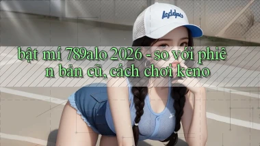 bật mí 789alo 2026   so với phiên bản cũ, cách chơi keno