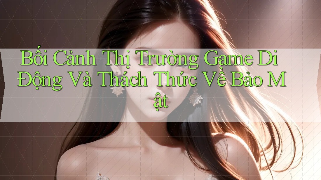 Bối Cảnh Thị Trường Game Di Động Và Thách Thức Về Bảo Mật Bối Cảnh Thị Trường Game Di Động Và Thách Thức Về Bảo Mật