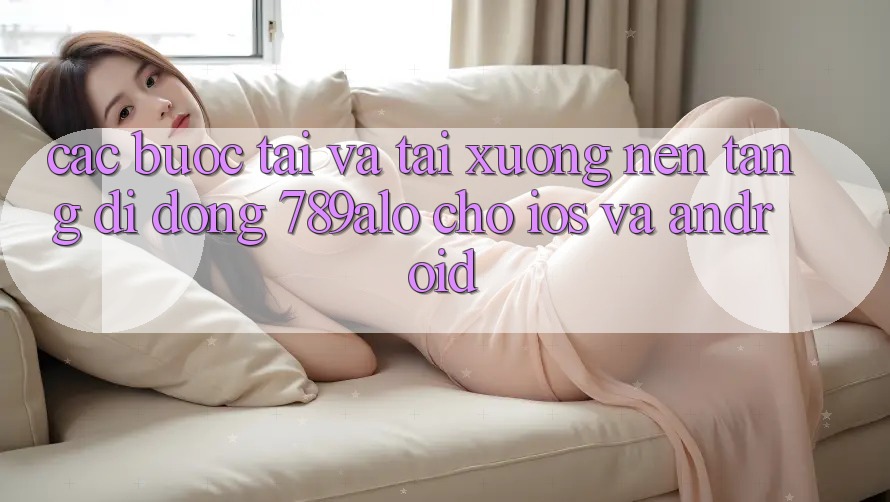 Các bước Tải Và Tải xuống Nền tảng di động 789alo Cho iOS Và Android Các bước Tải Và Tải xuống Nền tảng di động 789alo Cho iOS Và Android