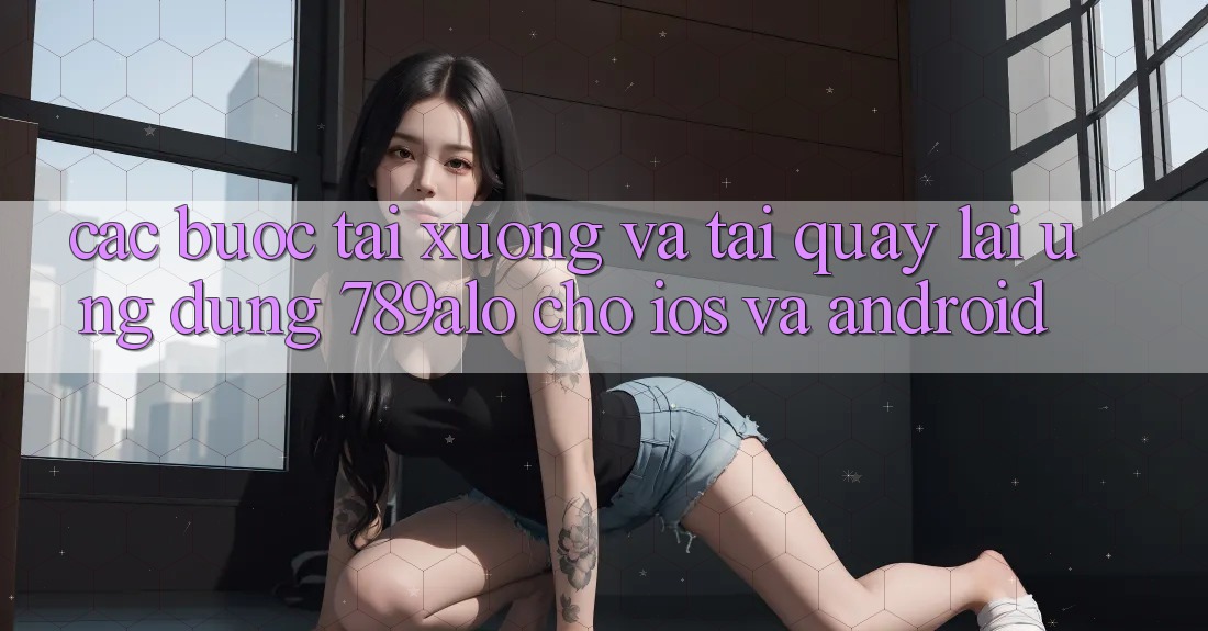 Các bước Tải xuống Và Tải quay lại Ứng Dụng 789alo Cho iOS Và Android