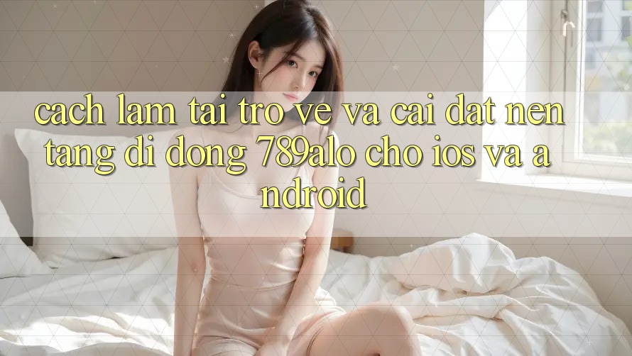 Cách làm Tải trở về Và Cài Đặt Nền tảng di động 789alo Cho iOS Và Android Cách làm Tải trở về Và Cài Đặt Nền tảng di động 789alo Cho iOS Và Android