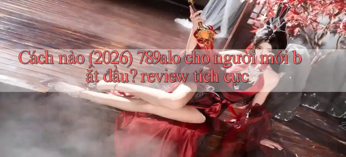 Cách nào (2026) 789alo cho người mới bắt đầu review tích cực
