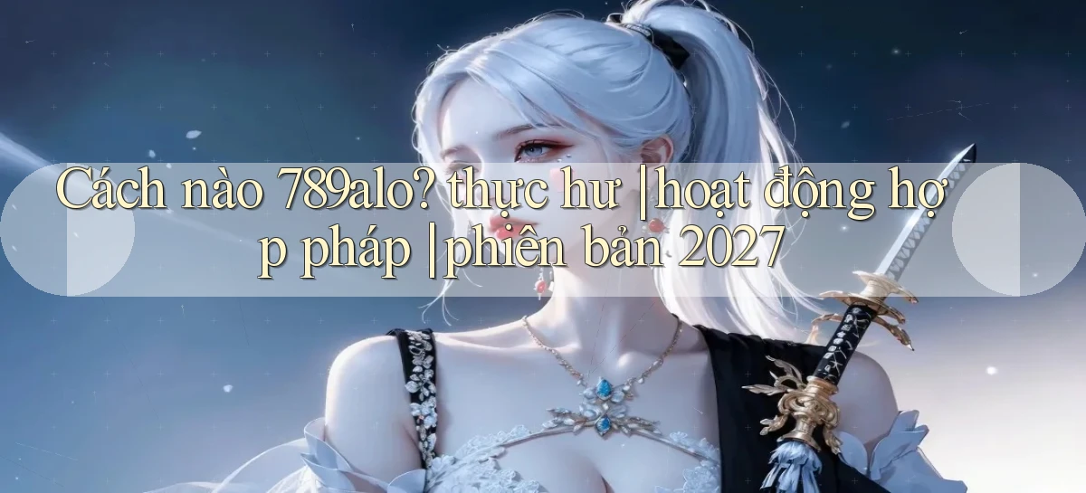 Cách nào 789alo thực hư hoạt động hợp pháp phiên bản 2027