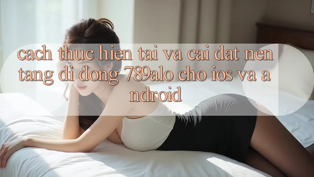 Cách thực hiện Tải Và Cài Đặt Nền tảng di động 789alo Cho iOS Và Android Cách thực hiện Tải Và Cài Đặt Nền tảng di động 789alo Cho iOS Và Android