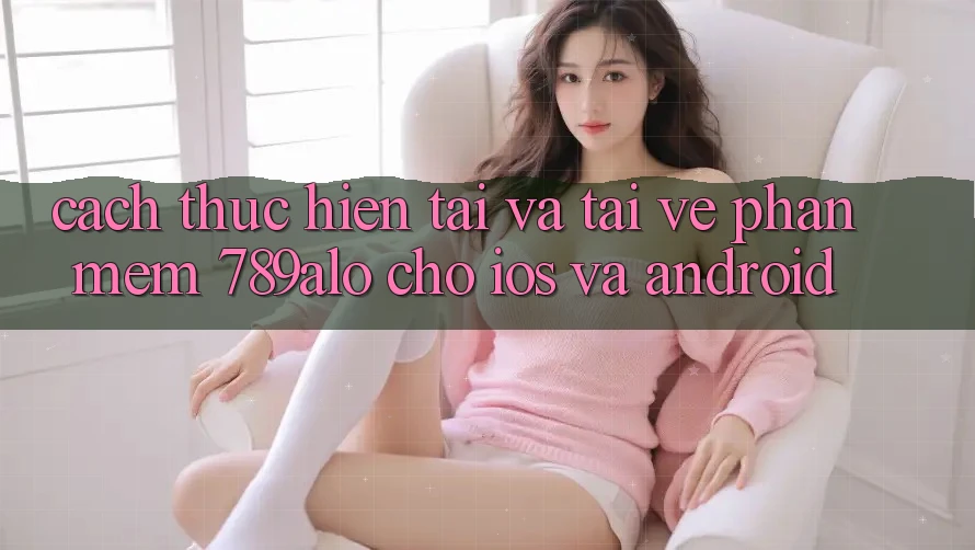 Cách thực hiện Tải Và Tải về Phần mềm 789alo Cho iOS Và Android Cách thực hiện Tải Và Tải về Phần mềm 789alo Cho iOS Và Android