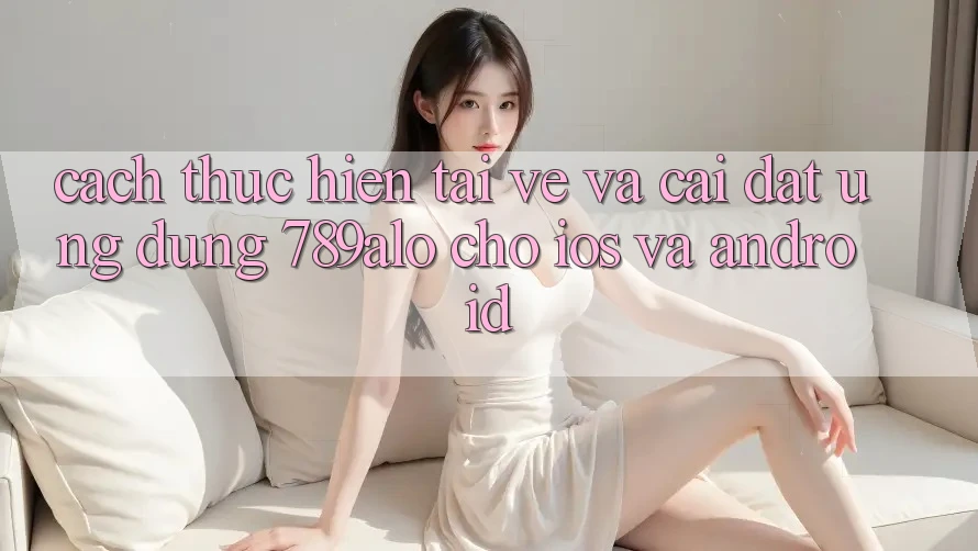 Cách thực hiện Tải về Và Cài Đặt Ứng Dụng 789alo Cho iOS Và Android Cách thực hiện Tải về Và Cài Đặt Ứng Dụng 789alo Cho iOS Và Android