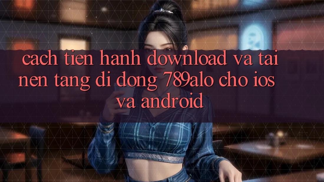 Cách tiến hành Download Và Tải Nền tảng di động 789alo Cho iOS Và Android