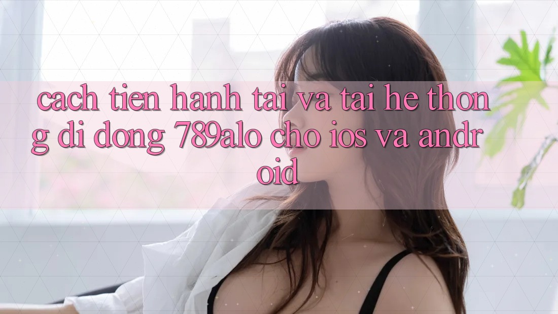 Cách tiến hành Tải Và Tải Hệ thống di động 789alo Cho iOS Và Android Cách tiến hành Tải Và Tải Hệ thống di động 789alo Cho iOS Và Android
