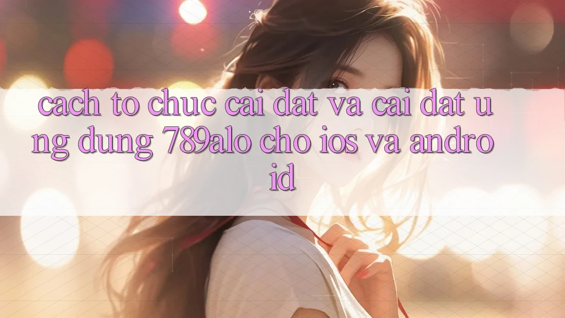 Cách tổ chức Cài đặt Và Cài Đặt Ứng Dụng 789alo Cho iOS Và Android Cách tổ chức Cài đặt Và Cài Đặt Ứng Dụng 789alo Cho iOS Và Android