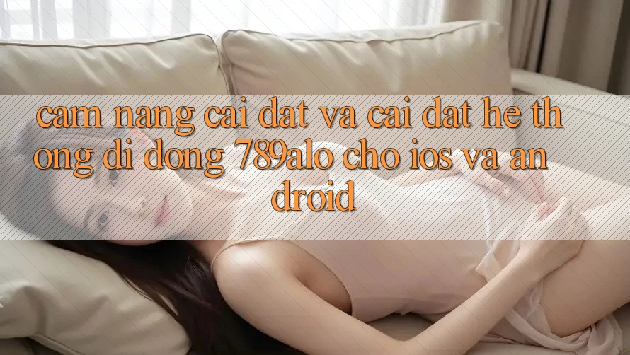 Cẩm nang Cài đặt Và Cài Đặt Hệ thống di động 789alo Cho iOS Và Android Cẩm nang Cài đặt Và Cài Đặt Hệ thống di động 789alo Cho iOS Và Android
