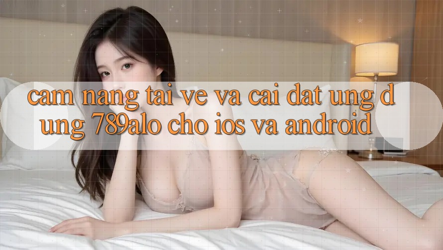 Cẩm nang Tải về Và Cài Đặt Ứng Dụng 789alo Cho iOS Và Android
