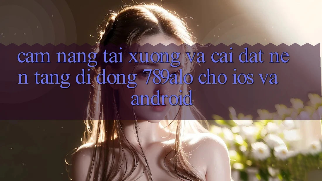 Cẩm nang Tải xuống Và Cài Đặt Nền tảng di động 789alo Cho iOS Và Android