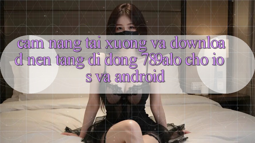 Cẩm nang Tải xuống Và Download Nền tảng di động 789alo Cho iOS Và Android Cẩm nang Tải xuống Và Download Nền tảng di động 789alo Cho iOS Và Android
