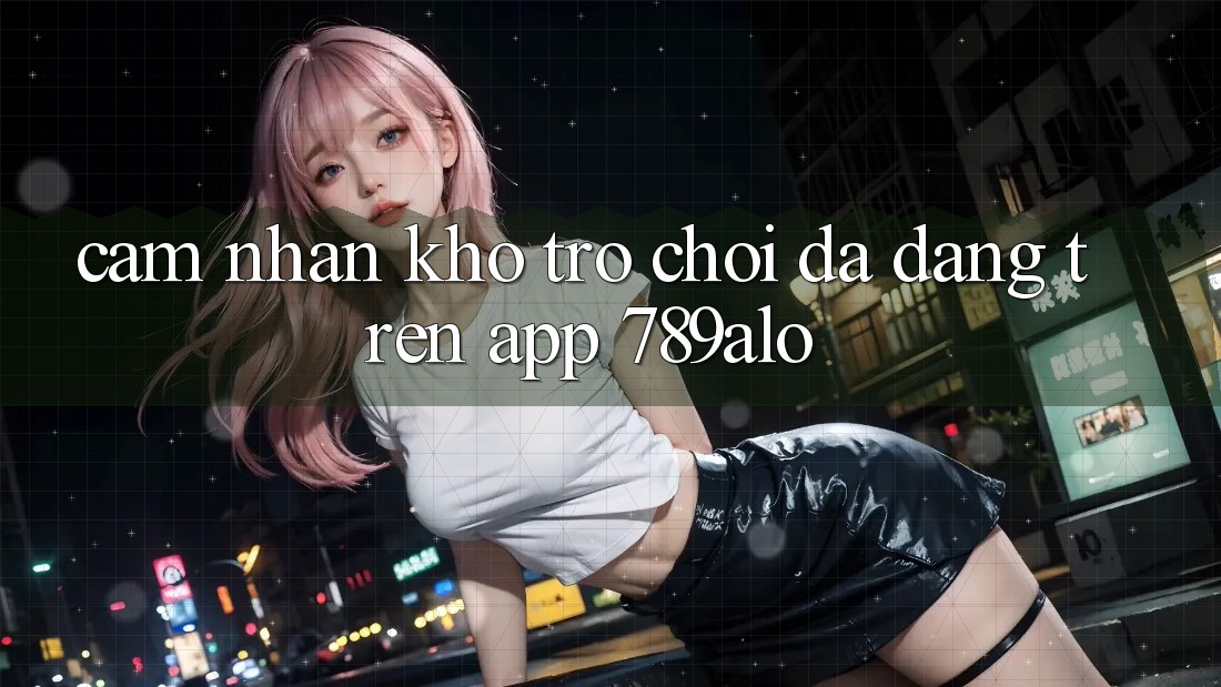 Cảm nhận Kho Trò Chơi Đa Dạng Trên App 789alo Cảm nhận Kho Trò Chơi Đa Dạng Trên App 789alo