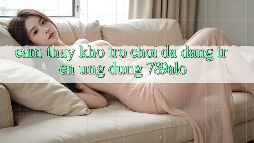 Cảm thấy Kho Trò Chơi Đa Dạng Trên Ứng Dụng 789alo Cảm thấy Kho Trò Chơi Đa Dạng Trên Ứng Dụng 789alo