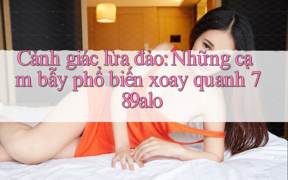 Cảnh giác lừa đảo: Những cạm bẫy phổ biến xoay quanh 789alo Cảnh giác lừa đảo: Những cạm bẫy phổ biến xoay quanh 789alo