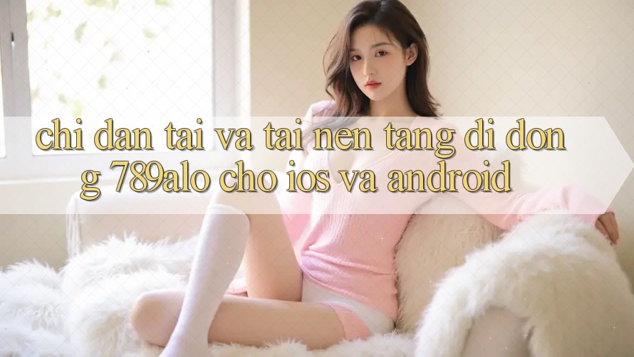 Chỉ dẫn Tải Và Tải Nền tảng di động 789alo Cho iOS Và Android Chỉ dẫn Tải Và Tải Nền tảng di động 789alo Cho iOS Và Android