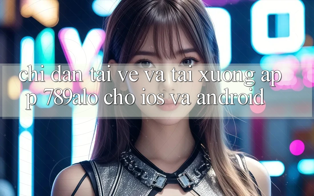 Chỉ dẫn Tải về Và Tải xuống App 789alo Cho iOS Và Android
