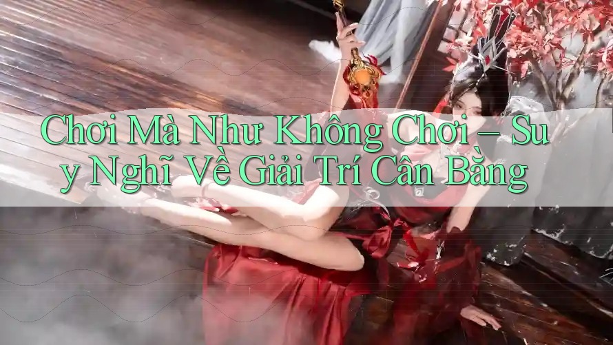 Chơi Mà Như Không Chơi – Suy Nghĩ Về Giải Trí Cân Bằng Chơi Mà Như Không Chơi – Suy Nghĩ Về Giải Trí Cân Bằng