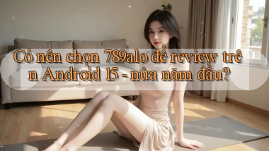 Có nên chọn 789alo để review trên Android 15   nửa năm đầu