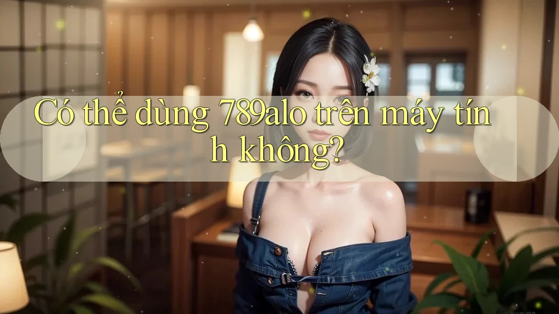 Có thể dùng 789alo trên máy tính không? Có thể dùng 789alo trên máy tính không?