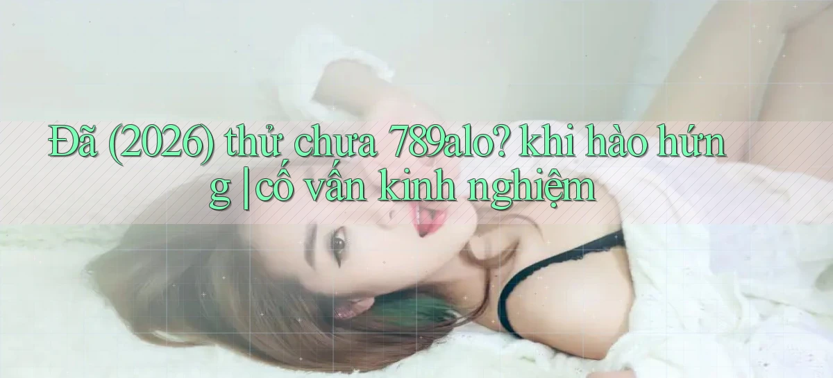 Đã (2026) thử chưa 789alo khi hào hứng cố vấn kinh nghiệm