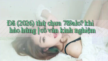 Đã (2026) thử chưa 789alo khi hào hứng cố vấn kinh nghiệm