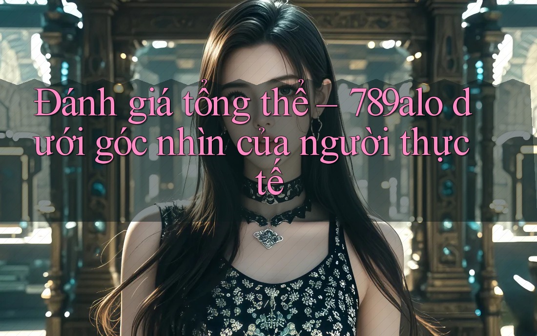Đánh giá tổng thể – 789alo dưới góc nhìn của người thực tế Đánh giá tổng thể – 789alo dưới góc nhìn của người thực tế