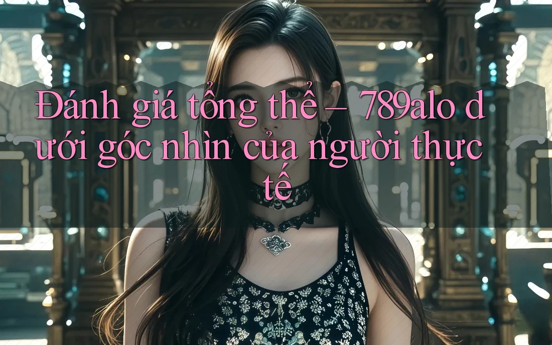 Đánh giá tổng thể – 789alo dưới góc nhìn của người thực tế Đánh giá tổng thể – 789alo dưới góc nhìn của người thực tế