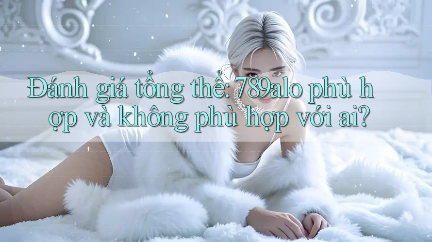 Đánh giá tổng thể: 789alo phù hợp và không phù hợp với ai? Đánh giá tổng thể: 789alo phù hợp và không phù hợp với ai?