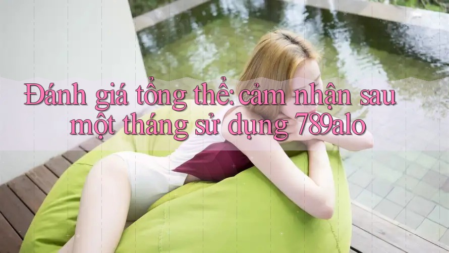 Đánh giá tổng thể: cảm nhận sau một tháng sử dụng 789alo Đánh giá tổng thể: cảm nhận sau một tháng sử dụng 789alo