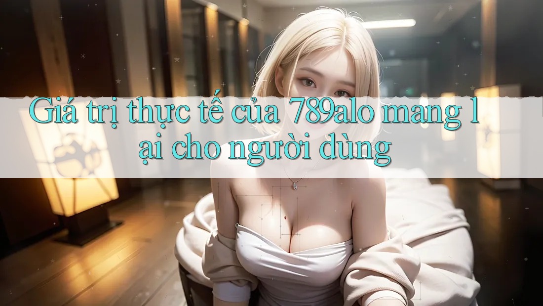 Giá trị thực tế của 789alo mang lại cho người dùng Giá trị thực tế của 789alo mang lại cho người dùng
