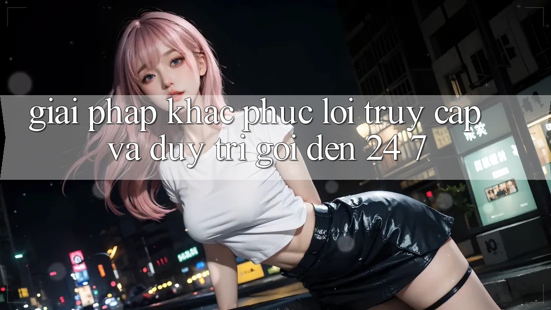 Giải Pháp Khắc Phục Lỗi Truy Cập Và Duy Trì Gọi đến 24/7