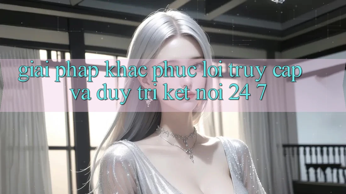 Giải Pháp Khắc Phục Lỗi Truy Cập Và Duy Trì Kết Nối 24/7